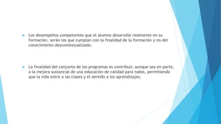  Los desempeños competentes que el alumno desarrolle realmente en su
formación, serán los que cumplan con la finalidad de la formación y no del
conocimiento descontextualizado.
 La finalidad del conjunto de los programas es contribuir, aunque sea en parte,
a la mejora sustancial de una educación de calidad para todos, permitiendo
que la vida entre a las clases y el sentido a los aprendizajes.
 