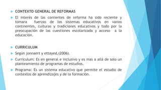  CONTEXTO GENERAL DE REFORMAS
 El interés de las corrientes de reforma ha sido reciente y
tomara fuerzas de los sistemas educativos en varios
continentes, culturas y tradiciones educativos y todo por la
preocupación de las cuestiones escolarizada y acceso a la
educación.
 CURRICULUM
 Según jonnaert y ettayed,(2006).
 Curriculum: Es en general e inclusivo y es mas a allá de solo un
planteamiento de programas de estudios.
 Programa: Es un sistema educativo que permite el estudio de
contextos de aprendizajes y de la formación.
 
