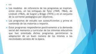  6-8
 Los modelos de referencia de los programas se inspiran,
entre otros, en los enfoques de Tyler (1949, 1964), de
Lindvall (1964), de Gagné y Briggs (1974) y en el conjunto
de la corriente pedagógica por objetivos.
 Los programas de estudio son autosuficientes y prima el
contenido de las materias a impartir.
 Estos programas respondieron positivamente a la demanda
social del momento y curricular de los sistemas educativos
que han orientado dichos programas permitieron la
adaptación de un buen número de los mismos a las
necesidades sociales de la época.
 