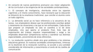  Un conjunto de nuevos parámetros promueve una mejor adaptación
de los curriculum a las exigencias de las sociedades contemporáneas.
 1.- El concepto de inteligencia, distribuido entre los soportes
cognitivos y el mismo conocimiento, hace necesario que la educación
se distancie de la enseñanza tradicional, que concibe al alumno como
un todo cognitivo.
 2.- La demanda social ya no hace referencia a la secuencia de las
tareas. Los empleadores desean que los profesionales conciban global
y totalmente las situaciones a las que se ven enfrentados. Cada acción
que propone un empleado no solo se coordina a la de otros
empleados, sino que aporta al producto final. Este tipo de
organización del trabajo requiere responsabilidad y exige a los
empleados desarrollar competencias nuevas y coordinar sus distintas
especialidades, provenientes de áreas diferentes.
 3.- La revolución numérica añade otro gran problema a los sistemas
educativos general. En nuestras sociedades contemporáneas, inmersas
en la ebullición de la revolución numérica, se accede a una cantidad
considerable de información y conocimiento a través de los medios de
comunicación
 