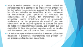  Ante la nueva demanda social y el cambio radical de
percepciones de la cognición, se impone “otro enfoque de
los currículum y contenidos de programas de estudios”. Si
las reformas actuales son ineludibles, ¿existen realmente
las herramientas para aplicarlas? El concepto de
competencia en sí mismo, tan mencionado en la
actualidad, ¿puede considerarse como un organizador
fundamental de los programas de estudios? ¿en qué
condiciones? En la sección siguiente se plantea una serie
de dudas sobre las reformas en curso, que prueban que los
conceptos de base aún no han sido objeto de un estudio
suficiente como para utilizarse en fines curriculares.
 Las reformas que se observan en los diferentes países son
desiguales y presentan incoherencias que pueden ser
peligrosas para los sistemas educativos.
 