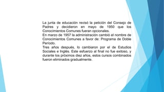 La junta de educación revisó la petición del Consejo de
Padres y decidieron en mayo de 1950 que los
Conocimientos Comunes fueran opcionales.
En marzo de 1957 la administración cambió el nombre de
Conocimientos Comunes a favor de: Programa de Doble
Período.
Tres años después, lo cambiaron por el de Estudios
Sociales e Inglés. Este esfuerzo al final no fue exitoso, y
durante los próximos diez años, estos cursos combinados
fueron eliminados gradualmente.
 