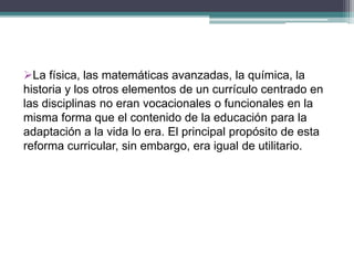 La física, las matemáticas avanzadas, la química, la
historia y los otros elementos de un currículo centrado en
las disciplinas no eran vocacionales o funcionales en la
misma forma que el contenido de la educación para la
adaptación a la vida lo era. El principal propósito de esta
reforma curricular, sin embargo, era igual de utilitario.
 