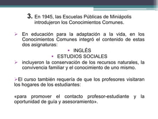 3. En 1945, las Escuelas Públicas de Miniápolis
introdujeron los Conocimientos Comunes.
 En educación para la adaptación a la vida, en los
Conocimientos Comunes integró el contenido de estas
dos asignaturas:
 INGLÉS
 ESTUDIOS SOCIALES
 incluyeron la conservación de los recursos naturales, la
convivencia familiar y el conocimiento de uno mismo.
El curso también requería de que los profesores visitaran
los hogares de los estudiantes:
«para promover el contacto profesor-estudiante y la
oportunidad de guía y asesoramiento».
 