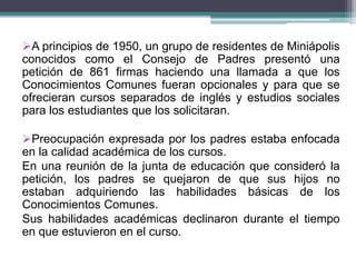 A principios de 1950, un grupo de residentes de Miniápolis
conocidos como el Consejo de Padres presentó una
petición de 861 firmas haciendo una llamada a que los
Conocimientos Comunes fueran opcionales y para que se
ofrecieran cursos separados de inglés y estudios sociales
para los estudiantes que los solicitaran.
Preocupación expresada por los padres estaba enfocada
en la calidad académica de los cursos.
En una reunión de la junta de educación que consideró la
petición, los padres se quejaron de que sus hijos no
estaban adquiriendo las habilidades básicas de los
Conocimientos Comunes.
Sus habilidades académicas declinaron durante el tiempo
en que estuvieron en el curso.
 