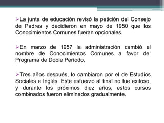 La junta de educación revisó la petición del Consejo
de Padres y decidieron en mayo de 1950 que los
Conocimientos Comunes fueran opcionales.
En marzo de 1957 la administración cambió el
nombre de Conocimientos Comunes a favor de:
Programa de Doble Período.
Tres años después, lo cambiaron por el de Estudios
Sociales e Inglés. Este esfuerzo al final no fue exitoso,
y durante los próximos diez años, estos cursos
combinados fueron eliminados gradualmente.
 