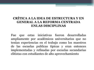CRÍTICA A LA IDEA DE ESTRUCTURA Y EN
GENERAL A LA REFORMA CENTRADA
ENLAS DISCIPLINAS
Fue que estas iniciativas fueron desarrolladas
ampliamente por académicos universitarios que no
tenían experiencias en el trabajo como los maestros
de las escuelas publicas típicas y eran entonces
implementadas y refinadas por escuelas secundarias
elitistas con estudiantes de alto aprovechamiento
 
