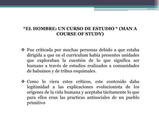 “EL HOMBRE: UN CURSO DE ESTUDIO “ (MAN A
COURSE OF STUDY)
 Fue criticada por muchas personas debido a que estaba
dirigida a que en el currículum había presentes unidades
que exploraban la cuestión de lo que significa ser
humano a través de estudios realizados a comunidades
de babuinos y de tribus esquimales.
 Como lo viera estos críticos, este contenido daba
legitimidad a las explicaciones evolucionista de los
orígenes de la vida humana y aceptaba tácitamente lo que
para ellos eran las practicas antisociales de un pueblo
primitivo
 