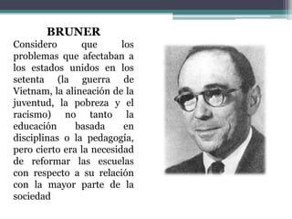 BRUNER
Considero que los
problemas que afectaban a
los estados unidos en los
setenta (la guerra de
Vietnam, la alineación de la
juventud, la pobreza y el
racismo) no tanto la
educación basada en
disciplinas o la pedagogía,
pero cierto era la necesidad
de reformar las escuelas
con respecto a su relación
con la mayor parte de la
sociedad
 