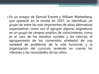 En un ensayo de Samuel Everett y William Wattenberg,
que apareció en la revista en 1937, se identifican un
grupo de entre las más importantes de estas alternativas
organizativas, como son el agrupar algunas asignaturas
en un grupo de campos amplios de conocimiento, como
es el caso de los estudios sociales y las ciencias; el
agrupamiento de los contenidos alrededor de una
variedad de problemas de la vida funcional, y la
organización del currículo teniendo en cuenta los
intereses y las necesidades de los niños.
 