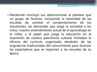 Mackenzie concluyó sus observaciones al plantear que
un grupo de factores, incluyendo la necesidad de las
escuelas de cambiar el comportamiento de los
estudiantes, las demandas que exige la sociedad a los
niños, nuestro entendimiento actual de el aprendizaje en
la niñez, y el papel que juega la educación en la
trasmisión de nuestro patrimonio cultural, limitaban la
eficacia del currículo organizado alrededor de las
asignaturas tradicionales del conocimiento para alcanzar
las expectativas que se imponían a las escuelas de su
época.
 