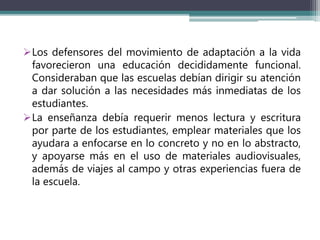 Los defensores del movimiento de adaptación a la vida
favorecieron una educación decididamente funcional.
Consideraban que las escuelas debían dirigir su atención
a dar solución a las necesidades más inmediatas de los
estudiantes.
La enseñanza debía requerir menos lectura y escritura
por parte de los estudiantes, emplear materiales que los
ayudara a enfocarse en lo concreto y no en lo abstracto,
y apoyarse más en el uso de materiales audiovisuales,
además de viajes al campo y otras experiencias fuera de
la escuela.
 