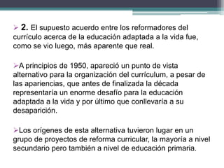 2. El supuesto acuerdo entre los reformadores del
currículo acerca de la educación adaptada a la vida fue,
como se vio luego, más aparente que real.
A principios de 1950, apareció un punto de vista
alternativo para la organización del currículum, a pesar de
las apariencias, que antes de finalizada la década
representaría un enorme desafío para la educación
adaptada a la vida y por último que conllevaría a su
desaparición.
Los orígenes de esta alternativa tuvieron lugar en un
grupo de proyectos de reforma curricular, la mayoría a nivel
secundario pero también a nivel de educación primaria.
 