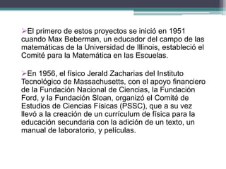 El primero de estos proyectos se inició en 1951
cuando Max Beberman, un educador del campo de las
matemáticas de la Universidad de Illinois, estableció el
Comité para la Matemática en las Escuelas.
En 1956, el físico Jerald Zacharias del Instituto
Tecnológico de Massachusetts, con el apoyo financiero
de la Fundación Nacional de Ciencias, la Fundación
Ford, y la Fundación Sloan, organizó el Comité de
Estudios de Ciencias Físicas (PSSC), que a su vez
llevó a la creación de un currículum de física para la
educación secundaria con la adición de un texto, un
manual de laboratorio, y películas.
 