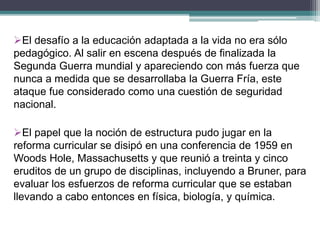 El desafío a la educación adaptada a la vida no era sólo
pedagógico. Al salir en escena después de finalizada la
Segunda Guerra mundial y apareciendo con más fuerza que
nunca a medida que se desarrollaba la Guerra Fría, este
ataque fue considerado como una cuestión de seguridad
nacional.
El papel que la noción de estructura pudo jugar en la
reforma curricular se disipó en una conferencia de 1959 en
Woods Hole, Massachusetts y que reunió a treinta y cinco
eruditos de un grupo de disciplinas, incluyendo a Bruner, para
evaluar los esfuerzos de reforma curricular que se estaban
llevando a cabo entonces en física, biología, y química.
 