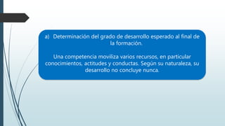 a) Determinación del grado de desarrollo esperado al final de
la formación.
Una competencia moviliza varios recursos, en particular
conocimientos, actitudes y conductas. Según su naturaleza, su
desarrollo no concluye nunca.
 