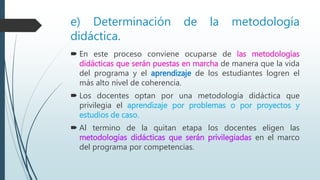 e) Determinación de la metodología
didáctica.
 En este proceso conviene ocuparse de las metodologías
didácticas que serán puestas en marcha de manera que la vida
del programa y el aprendizaje de los estudiantes logren el
más alto nivel de coherencia.
 Los docentes optan por una metodología didáctica que
privilegia el aprendizaje por problemas o por proyectos y
estudios de caso.
 Al termino de la quitan etapa los docentes eligen las
metodologías didácticas que serán privilegiadas en el marco
del programa por competencias.
 