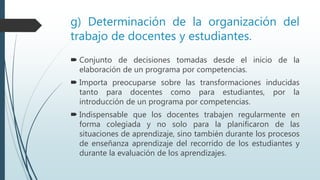 g) Determinación de la organización del
trabajo de docentes y estudiantes.
 Conjunto de decisiones tomadas desde el inicio de la
elaboración de un programa por competencias.
 Importa preocuparse sobre las transformaciones inducidas
tanto para docentes como para estudiantes, por la
introducción de un programa por competencias.
 Indispensable que los docentes trabajen regularmente en
forma colegiada y no solo para la planificaron de las
situaciones de aprendizaje, sino también durante los procesos
de enseñanza aprendizaje del recorrido de los estudiantes y
durante la evaluación de los aprendizajes.
 