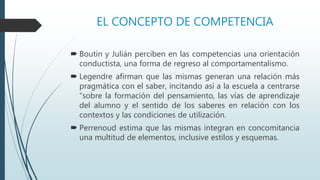 EL CONCEPTO DE COMPETENCIA
 Boutin y Julián perciben en las competencias una orientación
conductista, una forma de regreso al comportamentalismo.
 Legendre afirman que las mismas generan una relación más
pragmática con el saber, incitando así a la escuela a centrarse
“sobre la formación del pensamiento, las vías de aprendizaje
del alumno y el sentido de los saberes en relación con los
contextos y las condiciones de utilización.
 Perrenoud estima que las mismas integran en concomitancia
una multitud de elementos, inclusive estilos y esquemas.
 