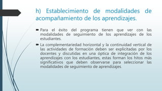 h) Establecimiento de modalidades de
acompañamiento de los aprendizajes.
 Para el éxito del programa tienen que ver con las
modalidades de seguimiento de los aprendizajes de los
estudiantes.
 La complementariedad horizontal y la continuidad vertical de
las actividades de formación deben ser explicitadas por los
docentes y discutidas en una óptica de integración de los
aprendizajes con los estudiantes, estas forman los hitos más
significativos que deben observarse para seleccionar las
modalidades de seguimiento de aprendizajes.
 