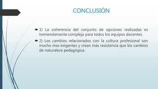 CONCLUSIÓN
 1) La coherencia del conjunto de opciones realizadas es
tremendamente compleja para todos los equipos docentes.
 2) Los cambios relacionados con la cultura profesional son
mucho mas exigentes y crean más resistencia que los cambios
de naturaleza pedagógica.
 