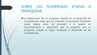 SOBRE LAS NUMEROSAS ETAPAS A
FRANQUEAR
 La elaboración de un programa basado en el desarrollo de
competencias exige que los docentes involucrados franqueen
varias etapas antes de proceder a la puesta en
funcionamiento y, sobretodo, que se aseguren que su
programa respete la lógica inherente al desarrollo de las
competencias.
 