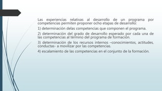 Las experiencias relativas al desarrollo de un programa por
competencias permiten proponer ocho etapas de desarrollo:
1) determinación delas competencias que componen el programa.
2) determinación del grado de desarrollo esperado por cada una de
las competencias al término del programa de formación.
3) determinación de los recursos internos –conocimientos, actitudes,
conductas- a movilizar por las competencias.
4) escalamiento de las competencias en el conjunto de la formación.
 