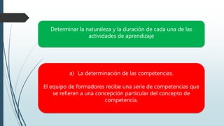Determinar la naturaleza y la duración de cada una de las
actividades de aprendizaje
a) La determinación de las competencias.
El equipo de formadores recibe una serie de competencias que
se refieren a una concepción particular del concepto de
competencia.
 