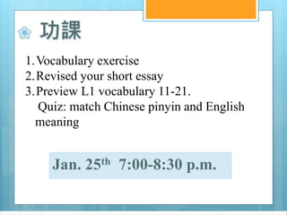❀ 功課
1.Vocabulary exercise
2.Revised your short essay
3.Preview L1 vocabulary 11-21.
Quiz: match Chinese pinyin and English
meaning
Jan. 25th 7:00-8:30 p.m.
 