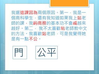 我選這課因為兩個原因。第一，我是一
個商科學生，還有我知道如果我上站老
師的課，我的商務的基本功不會成越來
越好。第二， 我不太喜歡粘老師教中文
的方法。我喜歡站老師，可是我覺得她
是有一點不公。
門 公平
 