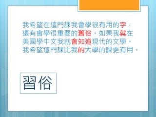 我希望在這門課我會學很有用的字，
還有會學很重要的舊俗。如果我就在
美國學中文我就會知道現代的文學。
我希望這門課比我的大學的課更有用。
習俗
 
