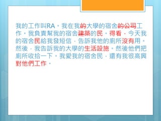 我的工作叫RA。我在我的大學的宿舍的公司工
作。我負責幫我的宿舍建築的民。得看，今天我
的宿舍民給我發短信，告訴我他的廁所沒有用。
然後，我告訴我的大學的生活設施。然後他們把
廁所收拾一下。我愛我的宿舍民，還有我很高興
對他們工作。
 