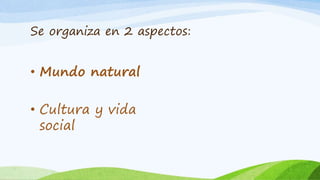 Se organiza en 2 aspectos:
• Mundo natural
• Cultura y vida
social
 