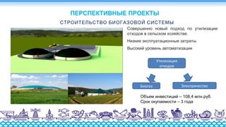 СТРОИТЕЛЬСТВО БИОГАЗОВОЙ СИСТЕМЫ
Совершенно новый подход по утилизации
отходов в сельском хозяйстве.
Низкие эксплуатационные затраты
Высокий уровень автоматизации
Утилизация
отходов
Биогаз Электричество
ПЕРСПЕКТИВНЫЕ ПРОЕКТЫ
Объем инвестиций – 108,4 млн.руб.
Срок окупаемости – 3 года
 