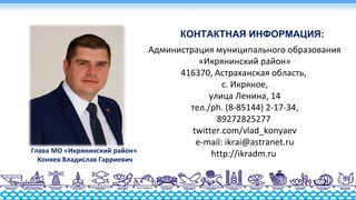 Администрация муниципального образования
«Икрянинский район»
416370, Астраханская область,
с. Икряное,
улица Ленина, 14
тел./ph. (8-85144) 2-17-34,
89272825277
twitter.com/vlad_konyaev
e-mail: ikrai@astranet.ru
http://ikradm.ruГлава МО «Икрянинский район»
Коняев Владислав Гарриевич
КОНТАКТНАЯ ИНФОРМАЦИЯ:
 