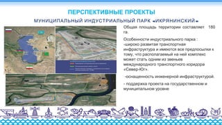 « »МУНИЦИПАЛЬНЫЙ ИНДУСТРИАЛЬНЫЙ ПАРК ИКРЯНИНСКИЙ
Общая площадь территории составляет 180
га.
Особенности индустриального парка :
-широко развитая транспортная
инфраструктура и имеются все предпосылки к
тому, что располагаемый на ней комплекс
может стать одним из звеньев
международного транспортного коридора
«Север-Юг».
-оснащенность инженерной инфраструктурой.
- поддержка проекта на государственном и
муниципальном уровне
ПЕРСПЕКТИВНЫЕ ПРОЕКТЫ
 