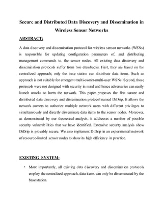 Secure and Distributed Data Discovery and Dissemination in
Wireless Sensor Networks
ABSTRACT:
A data discovery and dissemination protocol for wireless sensor networks (WSNs)
is responsible for updating configuration parameters of, and distributing
management commands to, the sensor nodes. All existing data discovery and
dissemination protocols suffer from two drawbacks. First, they are based on the
centralized approach; only the base station can distribute data items. Such an
approach is not suitable for emergent multi-owner-multi-user WSNs. Second, those
protocols were not designed with security in mind and hence adversaries can easily
launch attacks to harm the network. This paper proposes the first secure and
distributed data discovery and dissemination protocol named DiDrip. It allows the
network owners to authorize multiple network users with different privileges to
simultaneously and directly disseminate data items to the sensor nodes. Moreover,
as demonstrated by our theoretical analysis, it addresses a number of possible
security vulnerabilities that we have identified. Extensive security analysis show
DiDrip is provably secure. We also implement DiDrip in an experimental network
of resource-limited sensor nodes to show its high efficiency in practice.
EXISTING SYSTEM:
• More importantly, all existing data discovery and dissemination protocols
employ the centralized approach, data items can only be disseminated by the
base station.
 