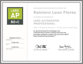 10896969-AP-BD+C
CREDENTIAL ID
31 MAR 2015
ISSUED
31 MAR 2017
VALID THROUGH
GREEN BUILDING CERTIFICATION INSTITUTE CERTIFIES THAT
Rainiero Leon Flores
HAS ATTAINED THE DESIGNATION OF
LEED ACCREDITED
PROFESSIONAL
with a Building Design + Construction Specialty
by demonstrating the knowledge and
understanding of green building practices and
principles needed to support the use of the LEED®
Green Building Rating System™.
GAIL VITTORI, GBCI CHAIRPERSON MAHESH RAMANUJAM, GBCI PRESIDENT
 