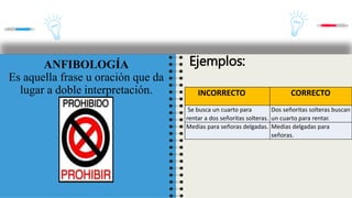 INCORRECTO CORRECTO
Vino en puntillas. Vino de puntillas.
Lo hizo de casualidad. Lo hizo por casualidad.
ANFIBOLOGÍA
Es aquella frase u oración que da
lugar a doble interpretación.
Ejemplos:
INCORRECTO CORRECTO
Se busca un cuarto para
rentar a dos señoritas solteras.
Dos señoritas solteras buscan
un cuarto para rentar.
Medias para señoras delgadas. Medias delgadas para
señoras.
 