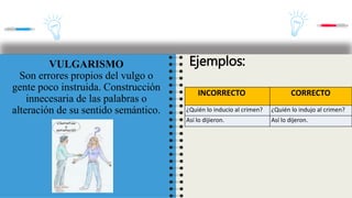 INCORRECTO CORRECTO
Vino en puntillas. Vino de puntillas.
Lo hizo de casualidad. Lo hizo por casualidad.
VULGARISMO
Son errores propios del vulgo o
gente poco instruida. Construcción
innecesaria de las palabras o
alteración de su sentido semántico.
Ejemplos:
INCORRECTO CORRECTO
¿Quién lo inducio al crimen? ¿Quién lo indujo al crimen?
Así lo dijieron. Así lo dijeron.
 