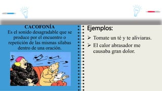 CACOFONÍA
Es el sonido desagradable que se
produce por el encuentro o
repetición de las mismas sílabas
dentro de una oración.
Ejemplos:
 Tomate un té y te aliviaras.
 El calor abrasador me
causaba gran dolor.
 