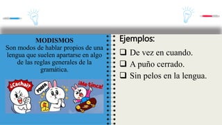 MODISMOS
Son modos de hablar propios de una
lengua que suelen apartarse en algo
de las reglas generales de la
gramática.
Ejemplos:
 De vez en cuando.
 A puño cerrado.
 Sin pelos en la lengua.
 