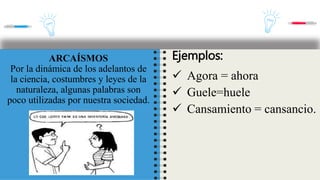 ARCAÍSMOS
Por la dinámica de los adelantos de
la ciencia, costumbres y leyes de la
naturaleza, algunas palabras son
poco utilizadas por nuestra sociedad.
Ejemplos:
 Agora = ahora
 Guele=huele
 Cansamiento = cansancio.
 