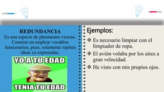 REDUNDANCIA
Es una especie de pleonasmo vicioso.
Consiste en emplear vocablos
innecesarios, pues, solamente repiten
ideas ya expresadas.
Ejemplos:
 Es necesario limpiar con el
limpiador de ropa.
 El avión volaba por los aires a
gran velocidad.
 He visto con mis propios ojos.
 