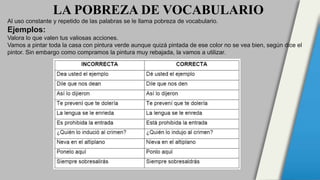 LA POBREZA DE VOCABULARIO
Al uso constante y repetido de las palabras se le llama pobreza de vocabulario.
Ejemplos:
Valora lo que valen tus valiosas acciones.
Vamos a pintar toda la casa con pintura verde aunque quizá pintada de ese color no se vea bien, según dice el
pintor. Sin embargo como compramos la pintura muy rebajada, la vamos a utilizar.
 
