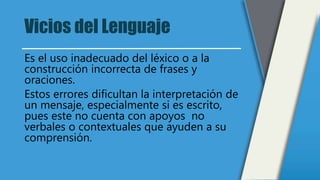 Vicios del Lenguaje
Es el uso inadecuado del léxico o a la
construcción incorrecta de frases y
oraciones.
Estos errores dificultan la interpretación de
un mensaje, especialmente si es escrito,
pues este no cuenta con apoyos no
verbales o contextuales que ayuden a su
comprensión.
 
