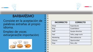 INCORRECTO CORRECTO
Show Espectáculo
Ring Cuadrilátero
Staff Equipo directivo
Faul Falta, juego sucio
Marketing Mercadotecnia
Chance Oportunidad
Stop Pare, alto
BARBARÍSMO
Consiste en la aceptación de
palabras extrañas al propio
idioma.
Empleo de voces
extranjeras(De importación)
 