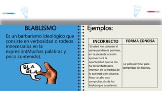 BLABLISMO
Es un barbarismo ideológico que
consiste en verbosidad o rodeos
innecesarios en la
expresión(Muchas palabras y
poco contenido).
Ejemplos:
INCORRECTO FORMA CONCISA
-Si usted me concede el
correspondiente permiso,
en la presente ocasión
aprovecharé la
oportunidad que se me
ha presentado para
intentar, en la medida de
lo que esté a mi alcance,
llevar a cabo una
comprobación de los
hechos que ocurrieron.
-Le pido permiso para
comprobar los hechos.
 