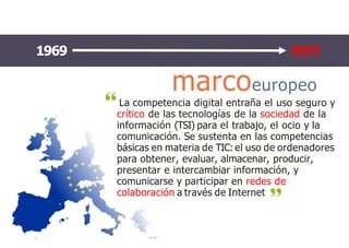 marcoeuropeo
La competencia digital entraña el uso seguro y
crítico de las tecnologías de la sociedad de la
información (TSI) para el trabajo, el ocio y la
comunicación. Se sustenta en las competencias
básicas en materia de TIC: el uso de ordenadores
para obtener, evaluar, almacenar, producir,
presentar e intercambiar información, y
comunicarse y participar en redes de
colaboración a través de Internet
1969 HOY
 