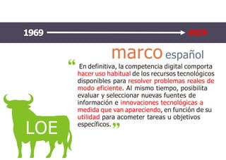 marcoespañol
LOE
En definitiva, la competencia digital comporta
hacer uso habitual de los recursos tecnológicos
disponibles para resolver problemas reales de
modo eficiente. Al mismo tiempo, posibilita
evaluar y seleccionar nuevas fuentes de
información e innovaciones tecnológicas a
medida que van apareciendo, en función de su
utilidad para acometer tareas u objetivos
específicos.
1969 HOY
 